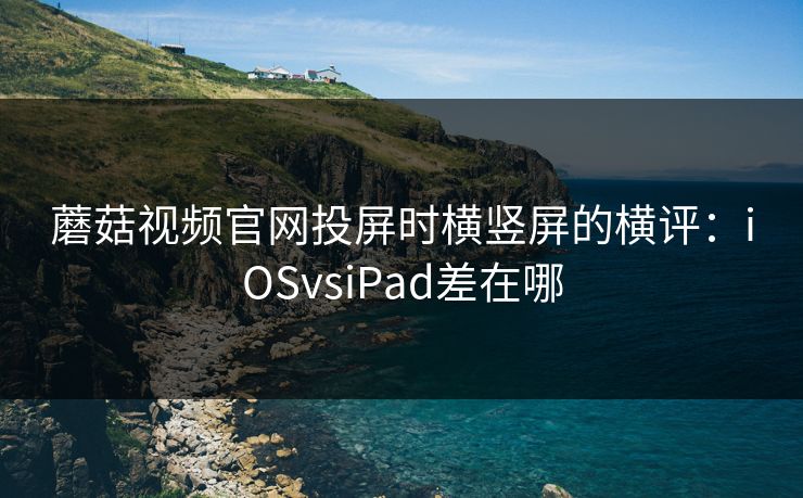 蘑菇视频官网投屏时横竖屏的横评：iOSvsiPad差在哪