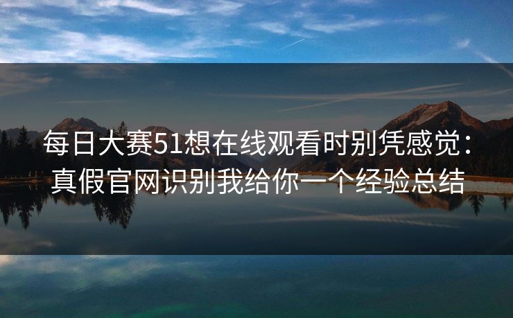 每日大赛51想在线观看时别凭感觉：真假官网识别我给你一个经验总结