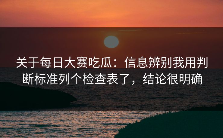 关于每日大赛吃瓜：信息辨别我用判断标准列个检查表了，结论很明确