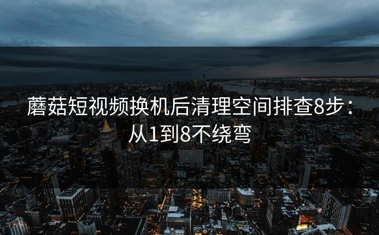 蘑菇短视频换机后清理空间排查8步：从1到8不绕弯