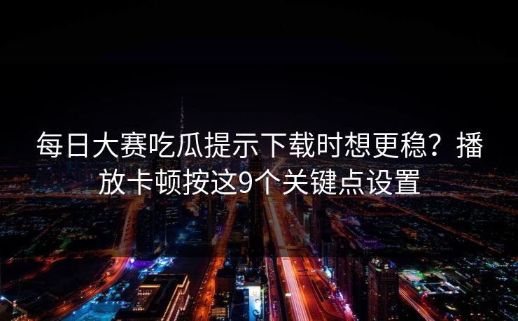 每日大赛吃瓜提示下载时想更稳？播放卡顿按这9个关键点设置
