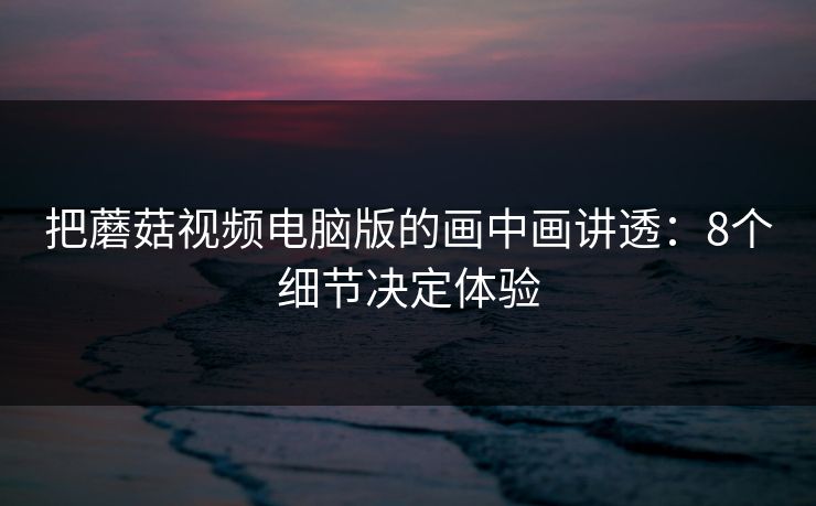 把蘑菇视频电脑版的画中画讲透：8个细节决定体验