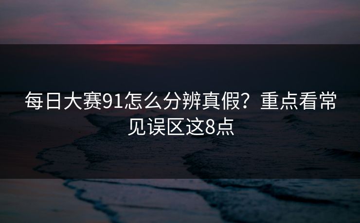每日大赛91怎么分辨真假？重点看常见误区这8点