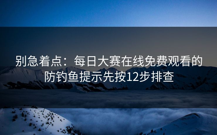 别急着点：每日大赛在线免费观看的防钓鱼提示先按12步排查