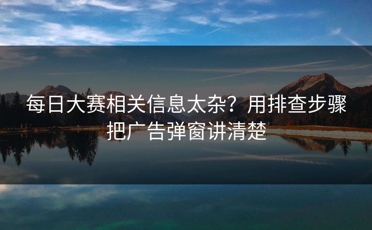 每日大赛相关信息太杂？用排查步骤把广告弹窗讲清楚