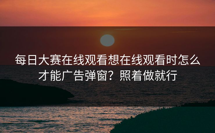 每日大赛在线观看想在线观看时怎么才能广告弹窗？照着做就行