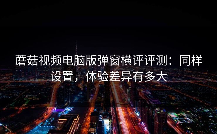 蘑菇视频电脑版弹窗横评评测：同样设置，体验差异有多大