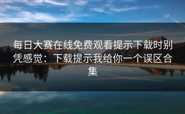 每日大赛在线免费观看提示下载时别凭感觉：下载提示我给你一个误区合集