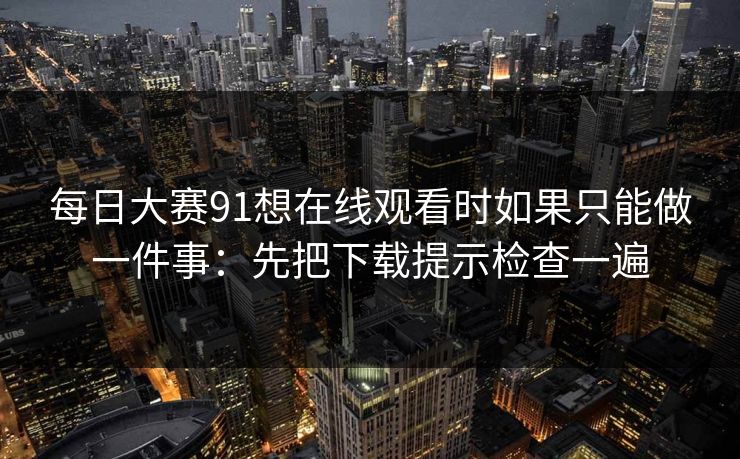 每日大赛91想在线观看时如果只能做一件事：先把下载提示检查一遍