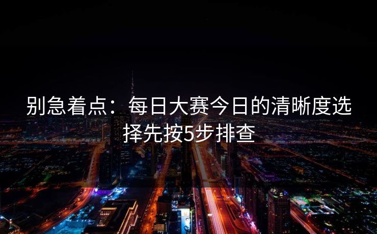 别急着点：每日大赛今日的清晰度选择先按5步排查