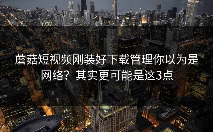蘑菇短视频刚装好下载管理你以为是网络？其实更可能是这3点