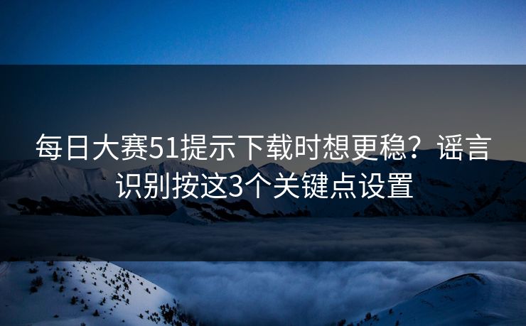 每日大赛51提示下载时想更稳？谣言识别按这3个关键点设置