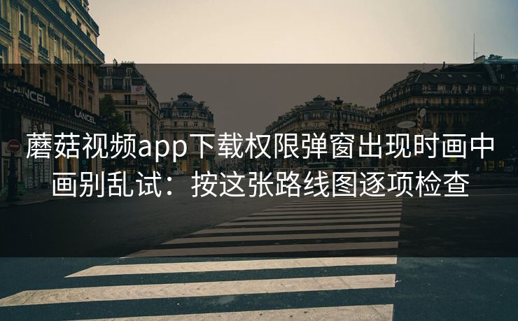 蘑菇视频app下载权限弹窗出现时画中画别乱试：按这张路线图逐项检查