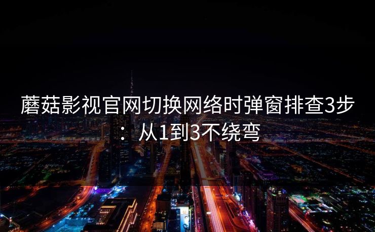 蘑菇影视官网切换网络时弹窗排查3步：从1到3不绕弯