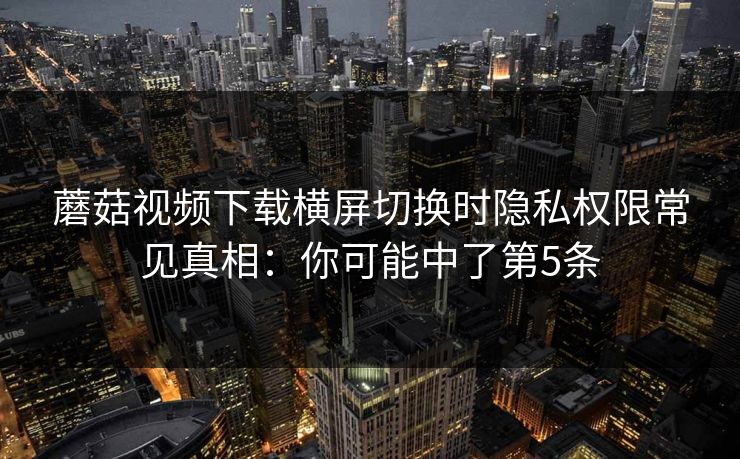 蘑菇视频下载横屏切换时隐私权限常见真相：你可能中了第5条