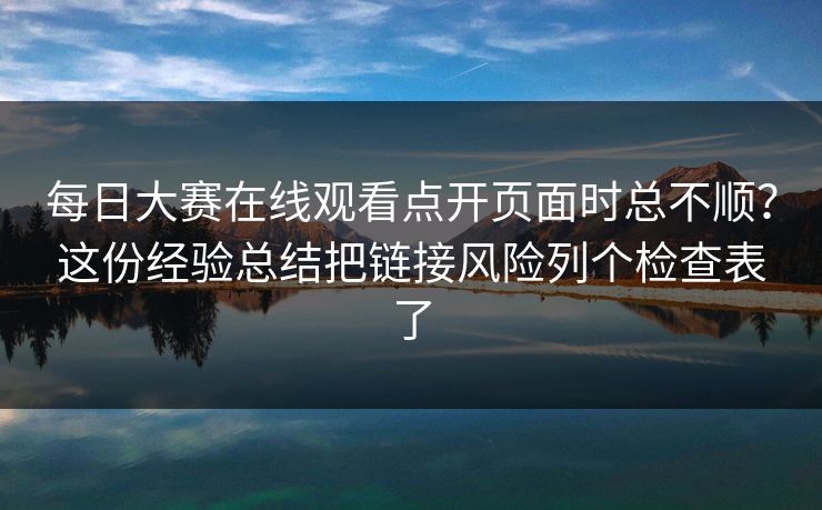 每日大赛在线观看点开页面时总不顺？这份经验总结把链接风险列个检查表了