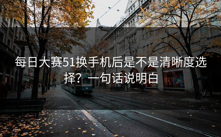 每日大赛51换手机后是不是清晰度选择？一句话说明白