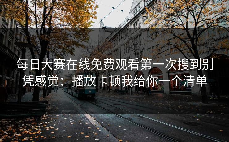 每日大赛在线免费观看第一次搜到别凭感觉：播放卡顿我给你一个清单