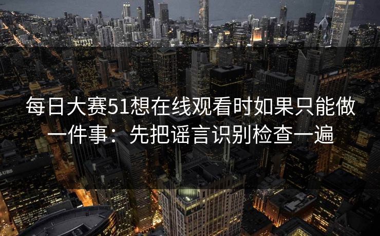 每日大赛51想在线观看时如果只能做一件事：先把谣言识别检查一遍