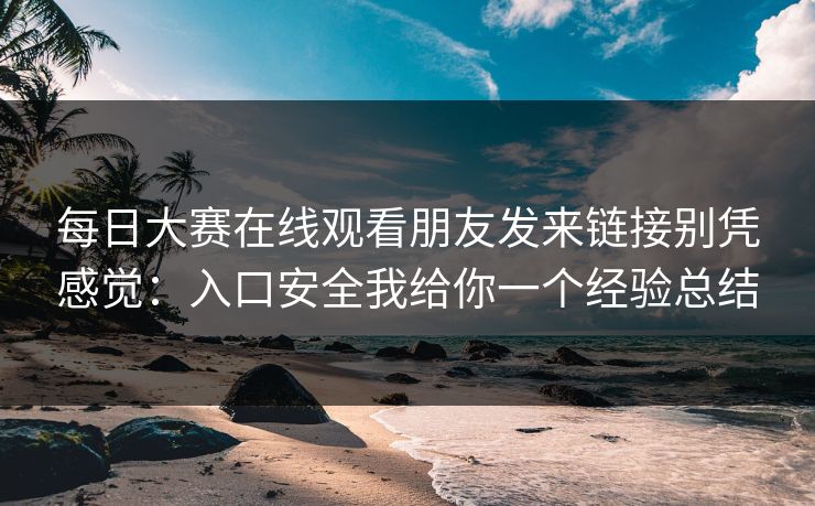 每日大赛在线观看朋友发来链接别凭感觉：入口安全我给你一个经验总结