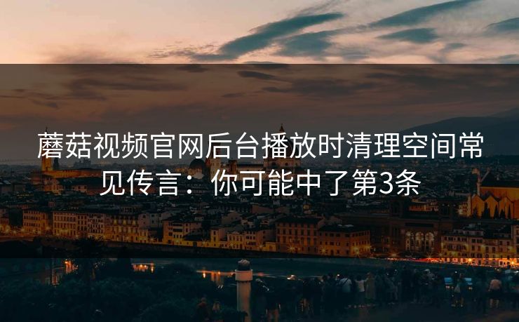 蘑菇视频官网后台播放时清理空间常见传言：你可能中了第3条