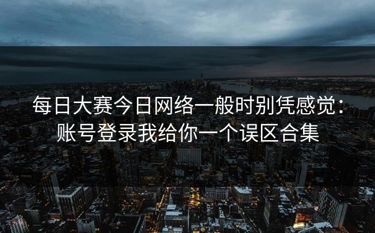 每日大赛今日网络一般时别凭感觉：账号登录我给你一个误区合集