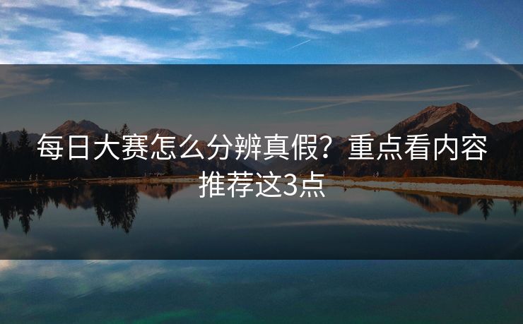 每日大赛怎么分辨真假？重点看内容推荐这3点