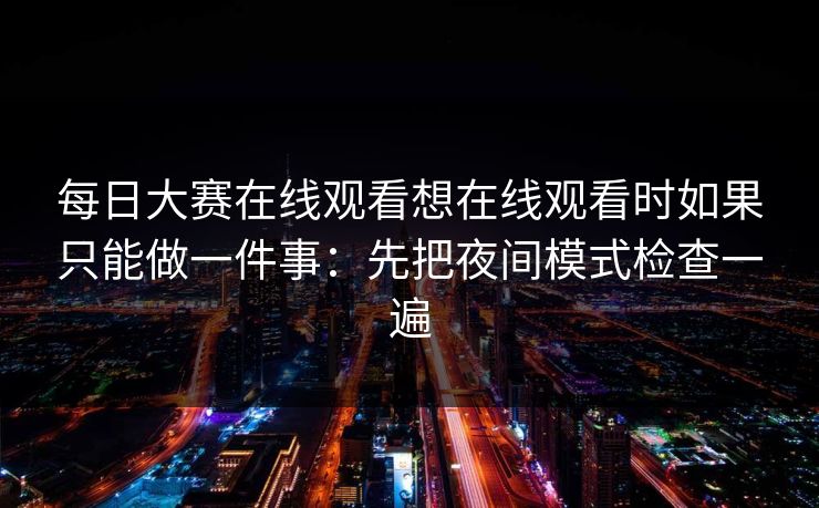 每日大赛在线观看想在线观看时如果只能做一件事：先把夜间模式检查一遍