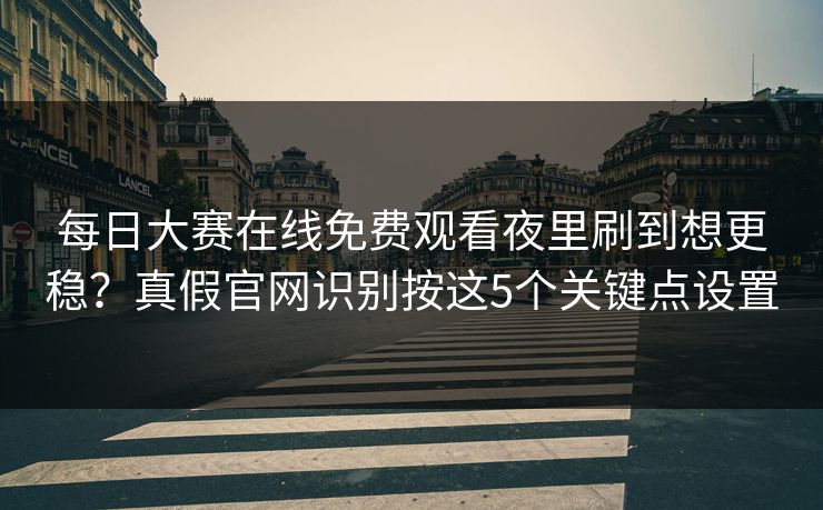 每日大赛在线免费观看夜里刷到想更稳？真假官网识别按这5个关键点设置