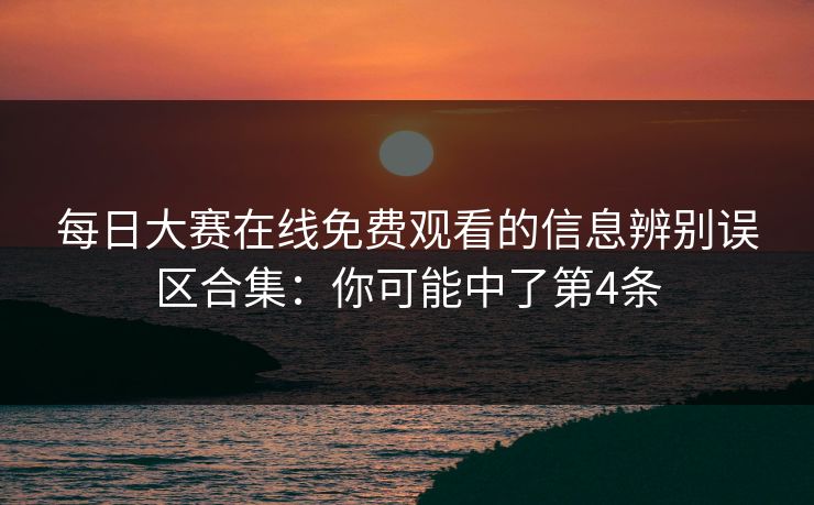 每日大赛在线免费观看的信息辨别误区合集：你可能中了第4条