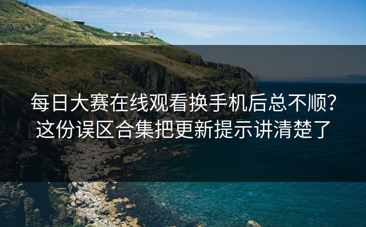每日大赛在线观看换手机后总不顺？这份误区合集把更新提示讲清楚了