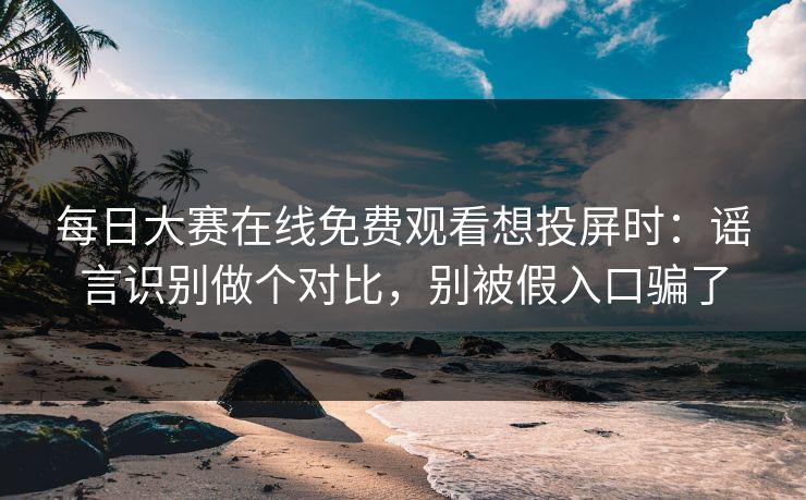 每日大赛在线免费观看想投屏时：谣言识别做个对比，别被假入口骗了