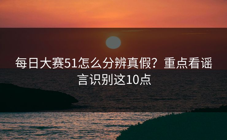 每日大赛51怎么分辨真假？重点看谣言识别这10点