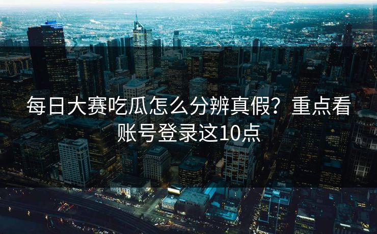 每日大赛吃瓜怎么分辨真假？重点看账号登录这10点