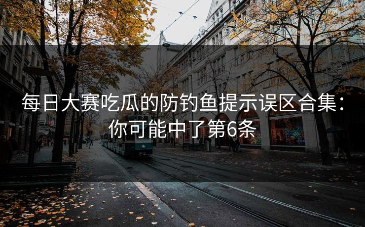 每日大赛吃瓜的防钓鱼提示误区合集：你可能中了第6条