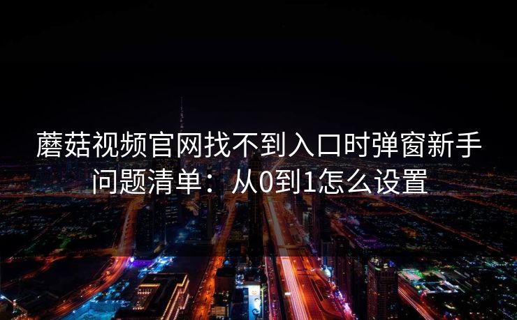 蘑菇视频官网找不到入口时弹窗新手问题清单：从0到1怎么设置