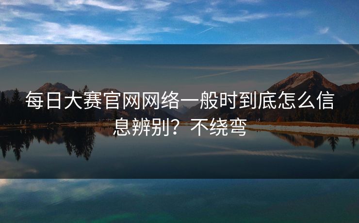 每日大赛官网网络一般时到底怎么信息辨别？不绕弯