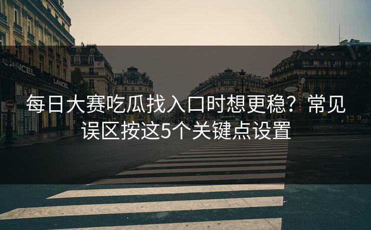 每日大赛吃瓜找入口时想更稳？常见误区按这5个关键点设置