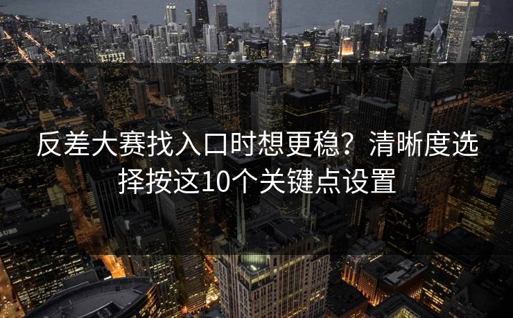 反差大赛找入口时想更稳？清晰度选择按这10个关键点设置