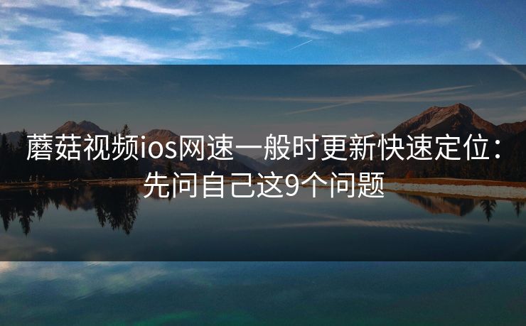 蘑菇视频ios网速一般时更新快速定位：先问自己这9个问题