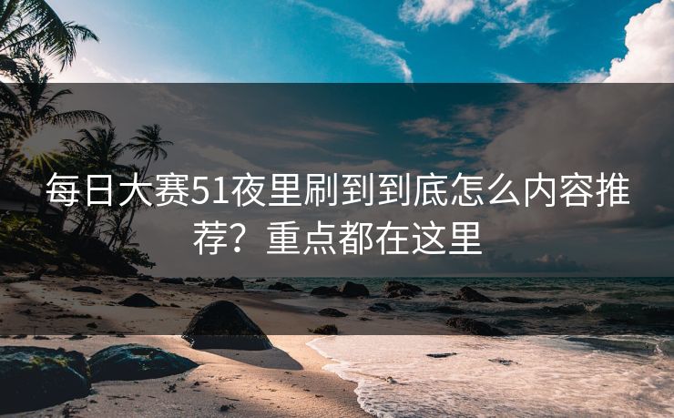 每日大赛51夜里刷到到底怎么内容推荐？重点都在这里