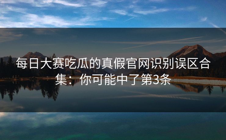 每日大赛吃瓜的真假官网识别误区合集：你可能中了第3条