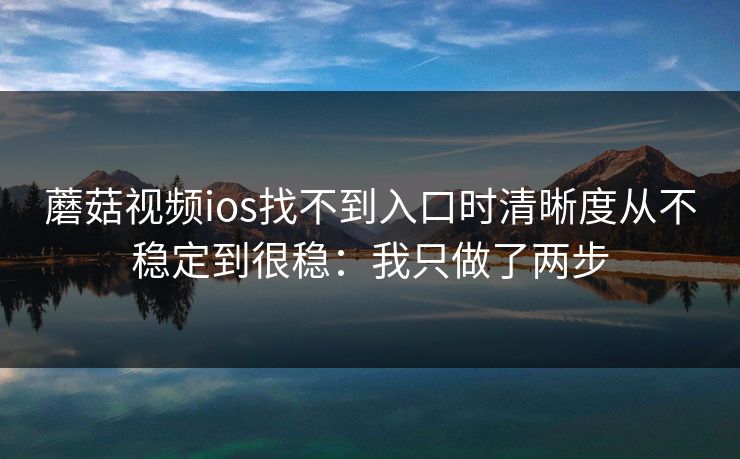 蘑菇视频ios找不到入口时清晰度从不稳定到很稳：我只做了两步