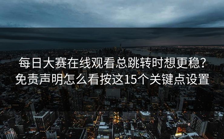 每日大赛在线观看总跳转时想更稳？免责声明怎么看按这15个关键点设置