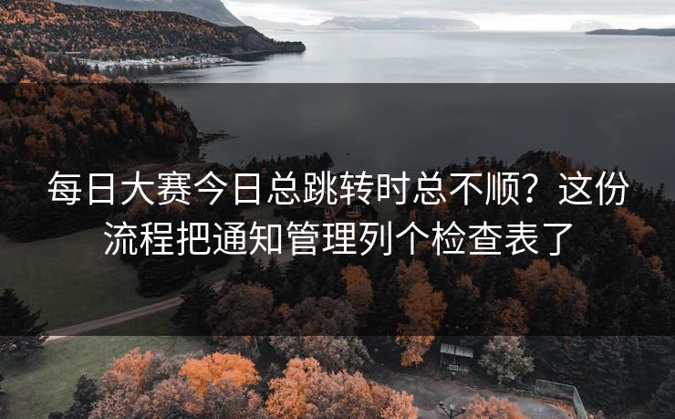 每日大赛今日总跳转时总不顺？这份流程把通知管理列个检查表了