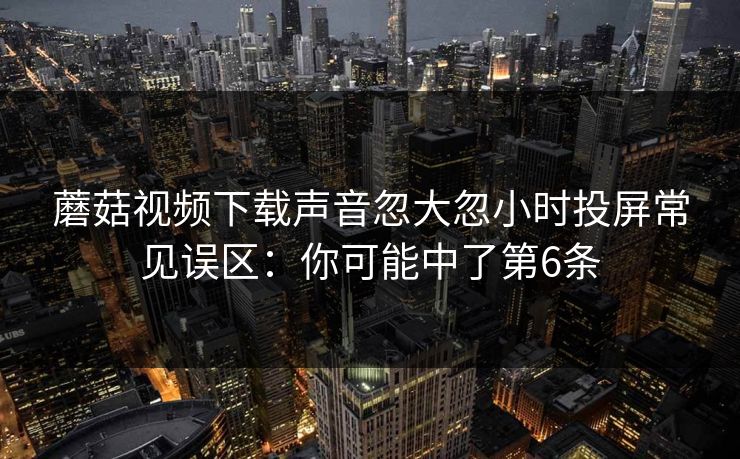 蘑菇视频下载声音忽大忽小时投屏常见误区：你可能中了第6条
