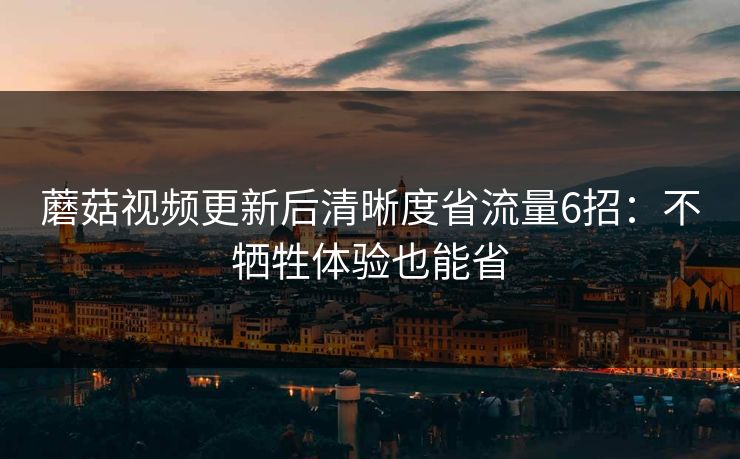蘑菇视频更新后清晰度省流量6招：不牺牲体验也能省