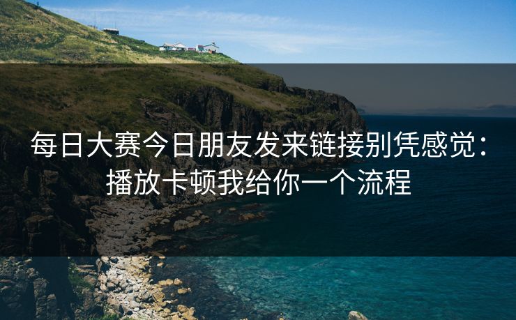 每日大赛今日朋友发来链接别凭感觉：播放卡顿我给你一个流程
