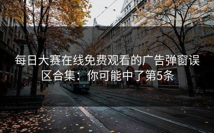 每日大赛在线免费观看的广告弹窗误区合集：你可能中了第5条