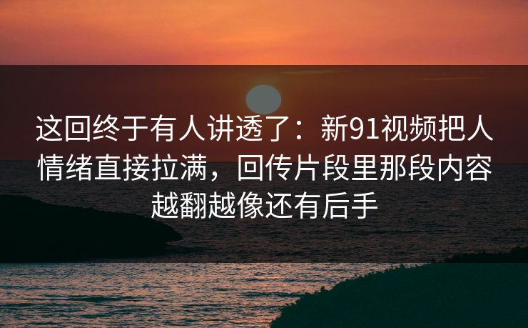 这回终于有人讲透了：新91视频把人情绪直接拉满，回传片段里那段内容越翻越像还有后手